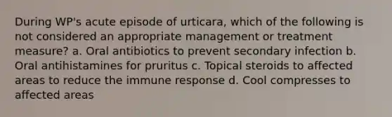 During WP's acute episode of urticara, which of the following is not considered an appropriate management or treatment measure? a. Oral antibiotics to prevent secondary infection b. Oral antihistamines for pruritus c. Topical steroids to affected areas to reduce the immune response d. Cool compresses to affected areas