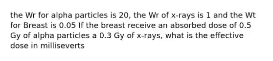 the Wr for alpha particles is 20, the Wr of x-rays is 1 and the Wt for Breast is 0.05 If the breast receive an absorbed dose of 0.5 Gy of alpha particles a 0.3 Gy of x-rays, what is the effective dose in milliseverts