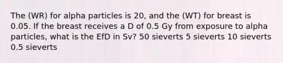 The (WR) for alpha particles is 20, and the (WT) for breast is 0.05. If the breast receives a D of 0.5 Gy from exposure to alpha particles, what is the EfD in Sv? 50 sieverts 5 sieverts 10 sieverts 0.5 sieverts