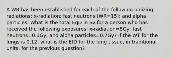 A WR has been established for each of the following ionizing radiations: x-radiation; fast neutrons (WR=15); and alpha particles. What is the total EqD in Sv for a person who has received the following exposures: x-radiation=5Gy; fast neutrons=0.3Gy; and alpha particles=0.7Gy? If the WT for the lungs is 0.12, what is the EfD for the lung tissue, in traditional units, for the previous question?