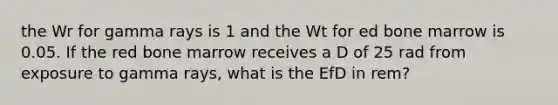 the Wr for gamma rays is 1 and the Wt for ed bone marrow is 0.05. If the red bone marrow receives a D of 25 rad from exposure to gamma rays, what is the EfD in rem?