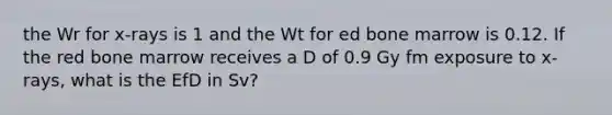 the Wr for x-rays is 1 and the Wt for ed bone marrow is 0.12. If the red bone marrow receives a D of 0.9 Gy fm exposure to x-rays, what is the EfD in Sv?