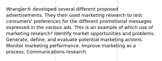 Wrangler® developed several different proposed advertisements. They then used marketing research to test consumers' preferences for the different promotional messages expressed in the various ads. This is an example of which use of marketing research? Identify market opportunities and problems. Generate, define, and evaluate potential marketing actions. Monitor marketing performance. Improve marketing as a process. Communications research.