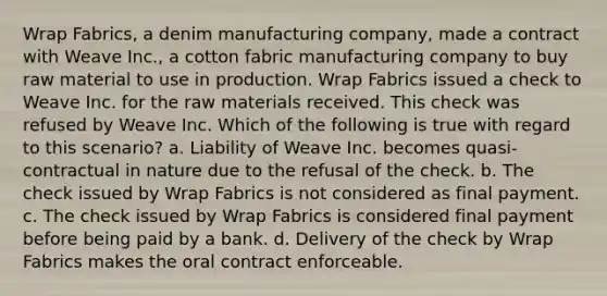 Wrap Fabrics, a denim manufacturing company, made a contract with Weave Inc., a cotton fabric manufacturing company to buy raw material to use in production. Wrap Fabrics issued a check to Weave Inc. for the raw materials received. This check was refused by Weave Inc. Which of the following is true with regard to this scenario? a. Liability of Weave Inc. becomes quasi-contractual in nature due to the refusal of the check. b. The check issued by Wrap Fabrics is not considered as final payment. c. The check issued by Wrap Fabrics is considered final payment before being paid by a bank. d. Delivery of the check by Wrap Fabrics makes the oral contract enforceable.