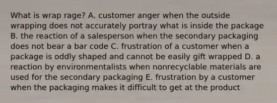 What is wrap rage? A. customer anger when the outside wrapping does not accurately portray what is inside the package B. the reaction of a salesperson when the secondary packaging does not bear a bar code C. frustration of a customer when a package is oddly shaped and cannot be easily gift wrapped D. a reaction by environmentalists when nonrecyclable materials are used for the secondary packaging E. frustration by a customer when the packaging makes it difficult to get at the product