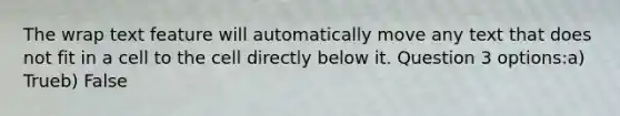 The wrap text feature will automatically move any text that does not fit in a cell to the cell directly below it. Question 3 options:a) Trueb) False