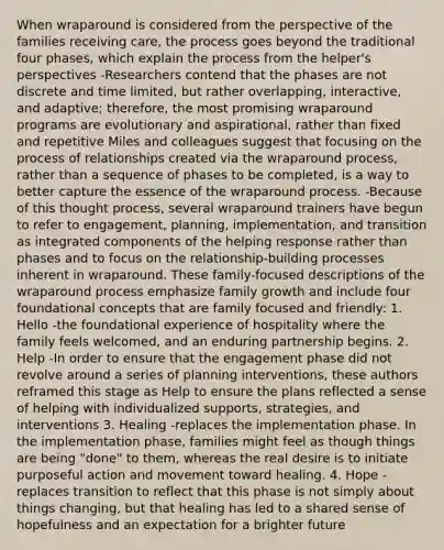 When wraparound is considered from the perspective of the families receiving care, the process goes beyond the traditional four phases, which explain the process from the helper's perspectives -Researchers contend that the phases are not discrete and time limited, but rather overlapping, interactive, and adaptive; therefore, the most promising wraparound programs are evolutionary and aspirational, rather than fixed and repetitive Miles and colleagues suggest that focusing on the process of relationships created via the wraparound process, rather than a sequence of phases to be completed, is a way to better capture the essence of the wraparound process. -Because of this thought process, several wraparound trainers have begun to refer to engagement, planning, implementation, and transition as integrated components of the helping response rather than phases and to focus on the relationship-building processes inherent in wraparound. These family-focused descriptions of the wraparound process emphasize family growth and include four foundational concepts that are family focused and friendly: 1. Hello -the foundational experience of hospitality where the family feels welcomed, and an enduring partnership begins. 2. Help -In order to ensure that the engagement phase did not revolve around a series of planning interventions, these authors reframed this stage as Help to ensure the plans reflected a sense of helping with individualized supports, strategies, and interventions 3. Healing -replaces the implementation phase. In the implementation phase, families might feel as though things are being "done" to them, whereas the real desire is to initiate purposeful action and movement toward healing. 4. Hope -replaces transition to reflect that this phase is not simply about things changing, but that healing has led to a shared sense of hopefulness and an expectation for a brighter future