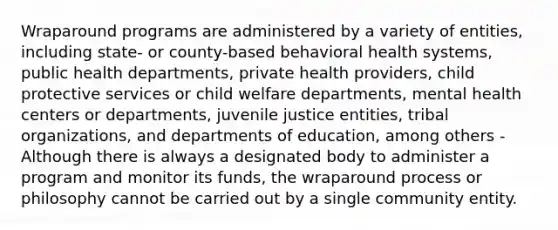 Wraparound programs are administered by a variety of entities, including state- or county-based behavioral health systems, public health departments, private health providers, child protective services or child welfare departments, mental health centers or departments, juvenile justice entities, tribal organizations, and departments of education, among others -Although there is always a designated body to administer a program and monitor its funds, the wraparound process or philosophy cannot be carried out by a single community entity.