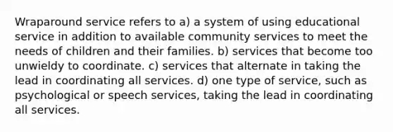 Wraparound service refers to a) a system of using educational service in addition to available community services to meet the needs of children and their families. b) services that become too unwieldy to coordinate. c) services that alternate in taking the lead in coordinating all services. d) one type of service, such as psychological or speech services, taking the lead in coordinating all services.