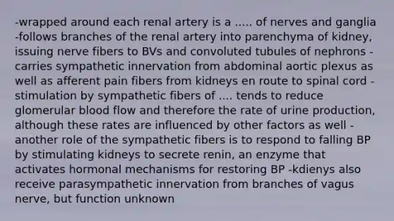 -wrapped around each renal artery is a ..... of nerves and ganglia -follows branches of the renal artery into parenchyma of kidney, issuing nerve fibers to BVs and convoluted tubules of nephrons -carries sympathetic innervation from abdominal aortic plexus as well as afferent pain fibers from kidneys en route to spinal cord -stimulation by sympathetic fibers of .... tends to reduce glomerular blood flow and therefore the rate of urine production, although these rates are influenced by other factors as well -another role of the sympathetic fibers is to respond to falling BP by stimulating kidneys to secrete renin, an enzyme that activates hormonal mechanisms for restoring BP -kdienys also receive parasympathetic innervation from branches of vagus nerve, but function unknown