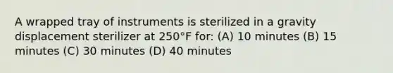 A wrapped tray of instruments is sterilized in a gravity displacement sterilizer at 250°F for: (A) 10 minutes (B) 15 minutes (C) 30 minutes (D) 40 minutes