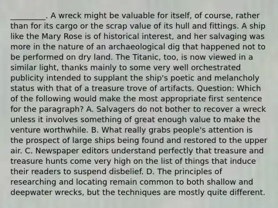 _________. A wreck might be valuable for itself, of course, rather than for its cargo or the scrap value of its hull and fittings. A ship like the Mary Rose is of historical interest, and her salvaging was more in the nature of an archaeological dig that happened not to be performed on dry land. The Titanic, too, is now viewed in a similar light, thanks mainly to some very well orchestrated publicity intended to supplant the ship's poetic and melancholy status with that of a treasure trove of artifacts. Question: Which of the following would make the most appropriate first sentence for the paragraph? A. Salvagers do not bother to recover a wreck unless it involves something of great enough value to make the venture worthwhile. B. What really grabs people's attention is the prospect of large ships being found and restored to the upper air. C. Newspaper editors understand perfectly that treasure and treasure hunts come very high on the list of things that induce their readers to suspend disbelief. D. The principles of researching and locating remain common to both shallow and deepwater wrecks, but the techniques are mostly quite different.