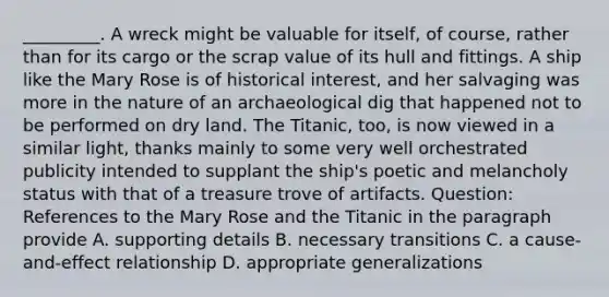 _________. A wreck might be valuable for itself, of course, rather than for its cargo or the scrap value of its hull and fittings. A ship like the Mary Rose is of historical interest, and her salvaging was more in the nature of an archaeological dig that happened not to be performed on dry land. The Titanic, too, is now viewed in a similar light, thanks mainly to some very well orchestrated publicity intended to supplant the ship's poetic and melancholy status with that of a treasure trove of artifacts. Question: References to the Mary Rose and the Titanic in the paragraph provide A. supporting details B. necessary transitions C. a cause-and-effect relationship D. appropriate generalizations