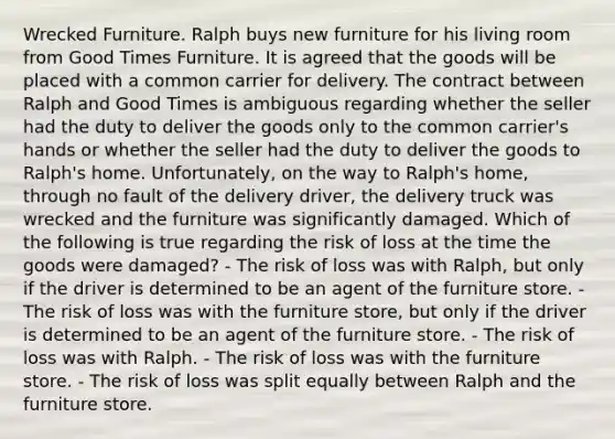 Wrecked Furniture. Ralph buys new furniture for his living room from Good Times Furniture. It is agreed that the goods will be placed with a common carrier for delivery. The contract between Ralph and Good Times is ambiguous regarding whether the seller had the duty to deliver the goods only to the common carrier's hands or whether the seller had the duty to deliver the goods to Ralph's home. Unfortunately, on the way to Ralph's home, through no fault of the delivery driver, the delivery truck was wrecked and the furniture was significantly damaged. Which of the following is true regarding the risk of loss at the time the goods were damaged? - The risk of loss was with Ralph, but only if the driver is determined to be an agent of the furniture store. - The risk of loss was with the furniture store, but only if the driver is determined to be an agent of the furniture store. - The risk of loss was with Ralph. - The risk of loss was with the furniture store. - The risk of loss was split equally between Ralph and the furniture store.