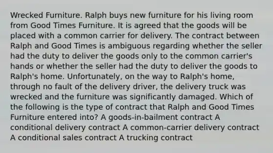 Wrecked Furniture. Ralph buys new furniture for his living room from Good Times Furniture. It is agreed that the goods will be placed with a common carrier for delivery. The contract between Ralph and Good Times is ambiguous regarding whether the seller had the duty to deliver the goods only to the common carrier's hands or whether the seller had the duty to deliver the goods to Ralph's home. Unfortunately, on the way to Ralph's home, through no fault of the delivery driver, the delivery truck was wrecked and the furniture was significantly damaged. Which of the following is the type of contract that Ralph and Good Times Furniture entered into? A goods-in-bailment contract A conditional delivery contract A common-carrier delivery contract A conditional sales contract A trucking contract