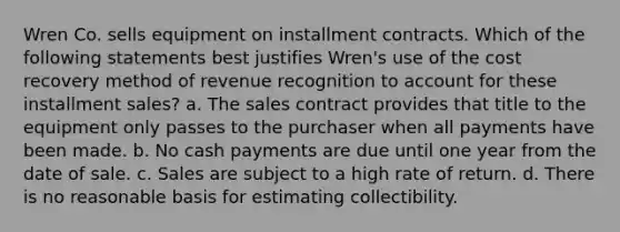 Wren Co. sells equipment on installment contracts. Which of the following statements best justifies Wren's use of the cost recovery method of revenue recognition to account for these installment sales? a. The sales contract provides that title to the equipment only passes to the purchaser when all payments have been made. b. No cash payments are due until one year from the date of sale. c. Sales are subject to a high rate of return. d. There is no reasonable basis for estimating collectibility.