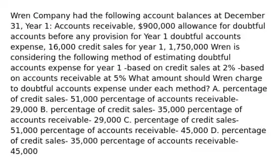 Wren Company had the following account balances at December 31, Year 1: Accounts receivable, 900,000 allowance for doubtful accounts before any provision for Year 1 doubtful accounts expense, 16,000 credit sales for year 1, 1,750,000 Wren is considering the following method of estimating doubtful accounts expense for year 1 -based on credit sales at 2% -based on accounts receivable at 5% What amount should Wren charge to doubtful accounts expense under each method? A. percentage of credit sales- 51,000 percentage of accounts receivable- 29,000 B. percentage of credit sales- 35,000 percentage of accounts receivable- 29,000 C. percentage of credit sales- 51,000 percentage of accounts receivable- 45,000 D. percentage of credit sales- 35,000 percentage of accounts receivable- 45,000