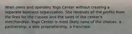 Wren owns and operates Yoga Center without creating a separate business organization. She receives all the profits from the fees for the classes and the sales of the center's merchandise. Yoga Center is most likely ​none of the choices. ​a partnership. a sole proprietorship. ​a franchise.