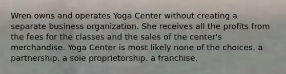 Wren owns and operates Yoga Center without creating a separate business organization. She receives all the profits from the fees for the classes and the sales of the center's merchandise. Yoga Center is most likely ​none of the choices. ​a partnership. a sole proprietorship. ​a franchise.