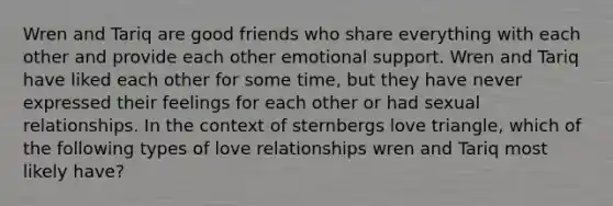 Wren and Tariq are good friends who share everything with each other and provide each other emotional support. Wren and Tariq have liked each other for some time, but they have never expressed their feelings for each other or had sexual relationships. In the context of sternbergs love triangle, which of the following types of love relationships wren and Tariq most likely have?