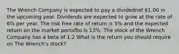 The Wrench Company is expected to pay a dividednof 1.00 in the upcoming year. Dividends are expected to grow at the rate of 6% per year. The risk free rate of return is 5% and the expected return on the market portoflio is 13%. The stock of the Wrench Company has a beta of 1.2 What is the return you should require on The Wrench's stock?