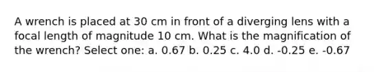 A wrench is placed at 30 cm in front of a diverging lens with a focal length of magnitude 10 cm. What is the magnification of the wrench? Select one: a. 0.67 b. 0.25 c. 4.0 d. -0.25 e. -0.67