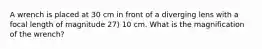 A wrench is placed at 30 cm in front of a diverging lens with a focal length of magnitude 27) 10 cm. What is the magnification of the wrench?