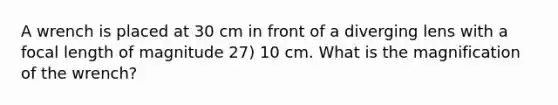 A wrench is placed at 30 cm in front of a diverging lens with a focal length of magnitude 27) 10 cm. What is the magnification of the wrench?