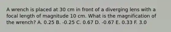 A wrench is placed at 30 cm in front of a diverging lens with a focal length of magnitude 10 cm. What is the magnification of the wrench? A. 0.25 B. -0.25 C. 0.67 D. -0.67 E. 0.33 F. 3.0