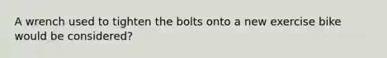 A wrench used to tighten the bolts onto a new exercise bike would be considered?