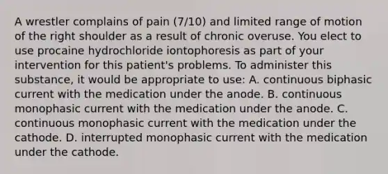 A wrestler complains of pain (7/10) and limited range of motion of the right shoulder as a result of chronic overuse. You elect to use procaine hydrochloride iontophoresis as part of your intervention for this patient's problems. To administer this substance, it would be appropriate to use: A. continuous biphasic current with the medication under the anode. B. continuous monophasic current with the medication under the anode. C. continuous monophasic current with the medication under the cathode. D. interrupted monophasic current with the medication under the cathode.