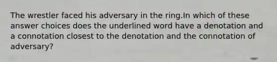 The wrestler faced his adversary in the ring.In which of these answer choices does the underlined word have a denotation and a connotation closest to the denotation and the connotation of adversary?