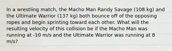 In a wrestling match, the Macho Man Randy Savage (108 kg) and the Ultimate Warrior (137 kg) both bounce off of the opposing ropes and begin sprinting toward each other. What will the resulting velocity of this collision be if the Macho Man was running at -10 m/s and the Ultimate Warrior was running at 8 m/s?