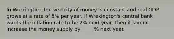 In Wrexington, the velocity of money is constant and real GDP grows at a rate of 5% per year. If Wrexington's central bank wants the inflation rate to be 2% next year, then it should increase the money supply by _____% next year.