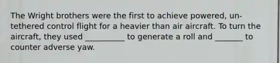 The Wright brothers were the first to achieve powered, un-tethered control flight for a heavier than air aircraft. To turn the aircraft, they used __________ to generate a roll and _______ to counter adverse yaw.