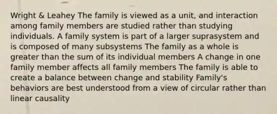 Wright & Leahey The family is viewed as a unit, and interaction among family members are studied rather than studying individuals. A family system is part of a larger suprasystem and is composed of many subsystems The family as a whole is greater than the sum of its individual members A change in one family member affects all family members The family is able to create a balance between change and stability Family's behaviors are best understood from a view of circular rather than linear causality