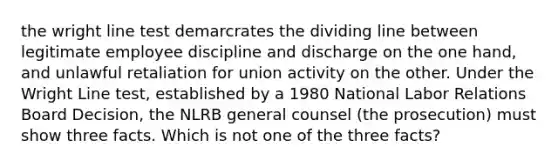 the wright line test demarcrates the dividing line between legitimate employee discipline and discharge on the one hand, and unlawful retaliation for union activity on the other. Under the Wright Line test, established by a 1980 National Labor Relations Board Decision, the NLRB general counsel (the prosecution) must show three facts. Which is not one of the three facts?