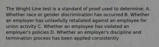 The Wright Line test is a standard of proof used to determine: A. Whether race or gender discrimination has occurred B. Whether an employer has unlawfully retaliated against an employee for union activity C. Whether an employee has violated an employer's policies D. Whether an employer's discipline and termination process has been applied consistently