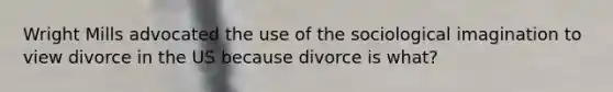 Wright Mills advocated the use of the sociological imagination to view divorce in the US because divorce is what?