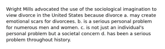 Wright Mills advocated the use of the sociological imagination to view divorce in the United States because divorce a. may create emotional scars for divorcees. b. is a serious personal problem for numerous men and women. c. is not just an individual's personal problem but a societal concern d. has been a serious problem throughout history.