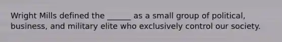 Wright Mills defined the ______ as a small group of political, business, and military elite who exclusively control our society.