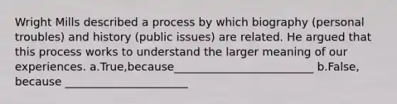 Wright Mills described a process by which biography (personal troubles) and history (public issues) are related. He argued that this process works to understand the larger meaning of our experiences. a.True,because_________________________ b.False, because ______________________