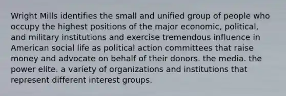 Wright Mills identifies the small and unified group of people who occupy the highest positions of the major economic, political, and military institutions and exercise tremendous influence in American social life as political action committees that raise money and advocate on behalf of their donors. the media. the power elite. a variety of organizations and institutions that represent different interest groups.