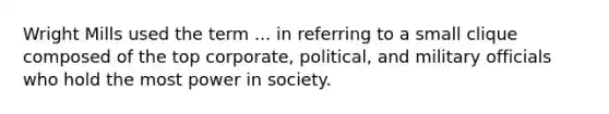 Wright Mills used the term ... in referring to a small clique composed of the top corporate, political, and military officials who hold the most power in society.