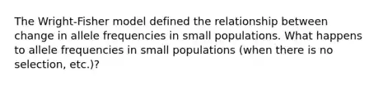 The Wright-Fisher model defined the relationship between change in allele frequencies in small populations. What happens to allele frequencies in small populations (when there is no selection, etc.)?