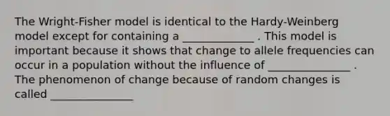 The Wright-Fisher model is identical to the Hardy-Weinberg model except for containing a _____________ . This model is important because it shows that change to allele frequencies can occur in a population without the influence of _______________ . The phenomenon of change because of random changes is called _______________