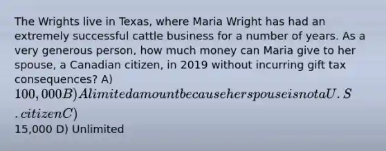 The Wrights live in Texas, where Maria Wright has had an extremely successful cattle business for a number of years. As a very generous person, how much money can Maria give to her spouse, a Canadian citizen, in 2019 without incurring gift tax consequences? A) 100,000 B) A limited amount because her spouse is not a U.S. citizen C)15,000 D) Unlimited