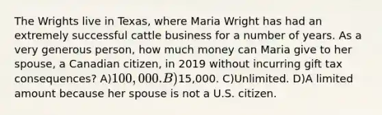 The Wrights live in Texas, where Maria Wright has had an extremely successful cattle business for a number of years. As a very generous person, how much money can Maria give to her spouse, a Canadian citizen, in 2019 without incurring gift tax consequences? A)100,000. B)15,000. C)Unlimited. D)A limited amount because her spouse is not a U.S. citizen.