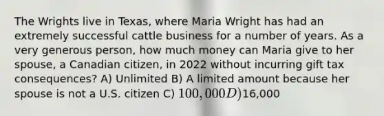 The Wrights live in Texas, where Maria Wright has had an extremely successful cattle business for a number of years. As a very generous person, how much money can Maria give to her spouse, a Canadian citizen, in 2022 without incurring gift tax consequences? A) Unlimited B) A limited amount because her spouse is not a U.S. citizen C) 100,000 D)16,000