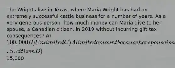 The Wrights live in Texas, where Maria Wright has had an extremely successful cattle business for a number of years. As a very generous person, how much money can Maria give to her spouse, a Canadian citizen, in 2019 without incurring gift tax consequences? A) 100,000 B) Unlimited C) A limited amount because her spouse is not a U.S. citizen D)15,000